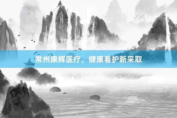 常州康辉医疗，健康看护新采取